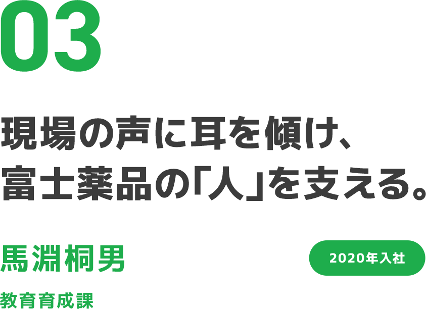 03 現場の声に耳を傾け、富士薬品の「人」を支える。 馬淵桐男 教育育成課 2020年入社 