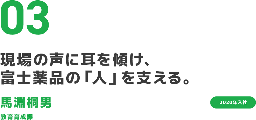 03 現場の声に耳を傾け、富士薬品の「人」を支える。 馬淵桐男 教育育成課 2020年入社 