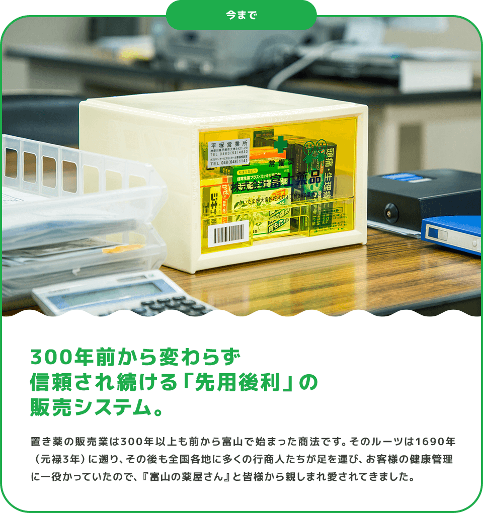 今まで 300年前から変わらず信頼され続ける「先用後利」の販売システム。 置き薬の販売業は300年以上も前から富山で始まった商法です。そのルーツは1690年（元禄3年）に遡り、その後も全国各地に多くの行商人たちが足を運び、お客様の健康管理に一役かっていたので、『富山の薬屋さん』と皆様から親しまれ愛されてきました。