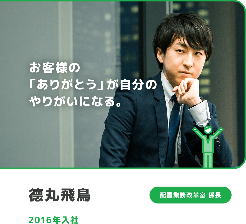 お客様の「ありがとう」が自分のやりがいになる。 德丸飛鳥 配置業務改革室 係長 2016年入社