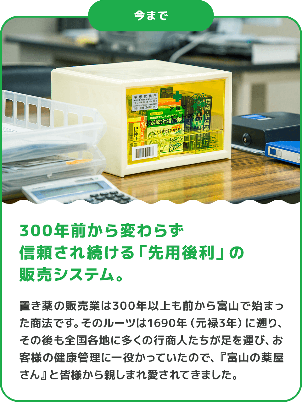 今まで 300年前から変わらず信頼され続ける「先用後利」の販売システム。 置き薬の販売業は300年以上も前から富山で始まった商法です。そのルーツは1690年（元禄3年）に遡り、その後も全国各地に多くの行商人たちが足を運び、お客様の健康管理に一役かっていたので、『富山の薬屋さん』と皆様から親しまれ愛されてきました。