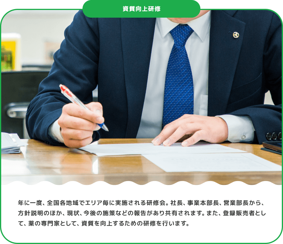 年に一度、全国各地域でエリア毎に実施される研修会。社長、事業本部長、営業部長から、方針説明のほか、現状、今後の施策などの報告があり共有されます。また、登録販売者として、薬の専門家として、資質を向上するための研修を行います。