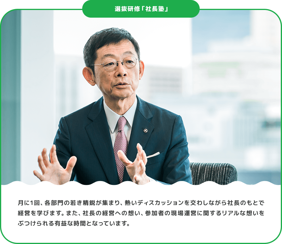 選抜研修「社長塾」 月に1回、各部門の若き精鋭が集まり、熱いディスカッションを交わしながら社長のもとで経営を学びます。また、社長の経営への想い、参加者の現場運営に関するリアルな想いをぶつけられる有益な時間となっています。