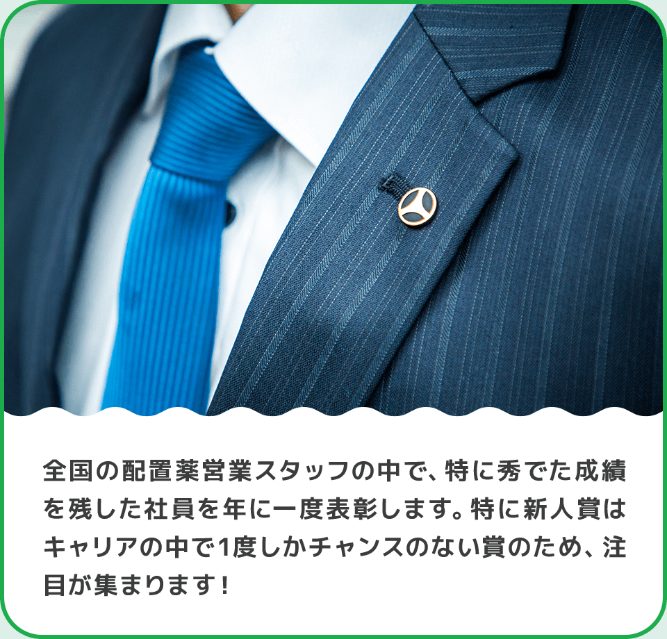 全国の配置薬営業スタッフの中で、特に秀でた成績を残した社員を年に一度表彰します。特に新人賞はキャリアの中で1度しかチャンスのない賞のため、注目が集まります！