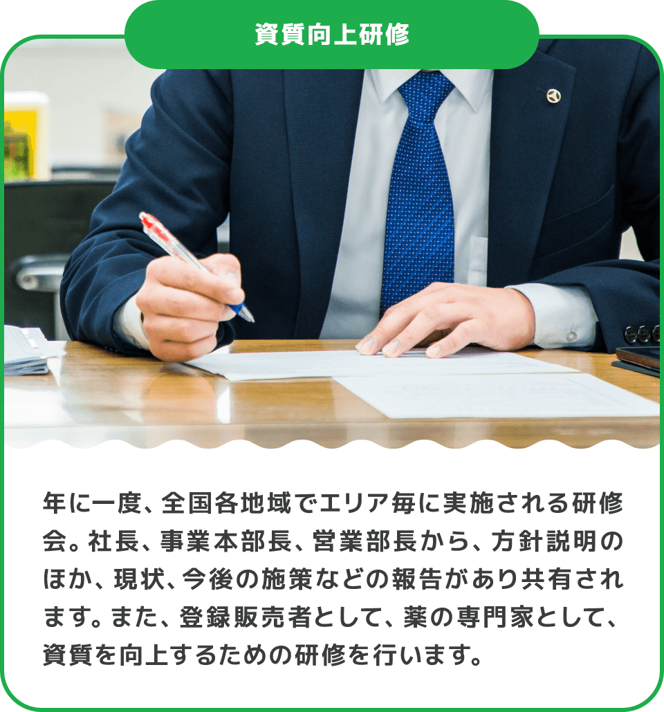 年に一度、全国各地域でエリア毎に実施される研修会。社長、事業本部長、営業部長から、方針説明のほか、現状、今後の施策などの報告があり共有されます。また、登録販売者として、薬の専門家として、資質を向上するための研修を行います。