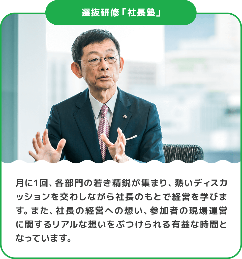 選抜研修「社長塾」 月に1回、各部門の若き精鋭が集まり、熱いディスカッションを交わしながら社長のもとで経営を学びます。また、社長の経営への想い、参加者の現場運営に関するリアルな想いをぶつけられる有益な時間となっています。