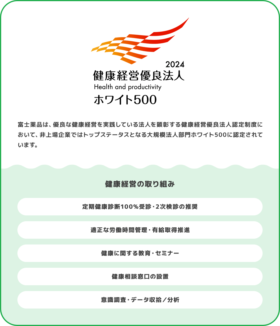 富士薬品は、優良な健康経営を実践している法人を顕彰する健康経営優良法人認定制度において、非上場企業ではトップステータスとなる大規模法人部門ホワイト500に認定されています。 健康経営の取り組み 定期健康診断100%受診・2次検診の推奨 適正な労働時間管理・有給取得推進 健康に関する教育・セミナー 健康相談窓口の設置 意識調査・データ収拾／分析