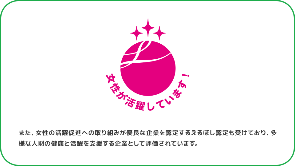 また、女性の活躍促進への取り組みが優良な企業を認定するえるぼし認定も受けており、多様な人財の健康と活躍を支援する企業として評価されています。