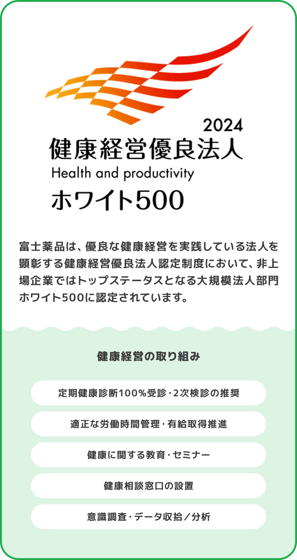 富士薬品は、優良な健康経営を実践している法人を顕彰する健康経営優良法人認定制度において、非上場企業ではトップステータスとなる大規模法人部門ホワイト500に認定されています。 健康経営の取り組み 定期健康診断100%受診・2次検診の推奨 適正な労働時間管理・有給取得推進 健康に関する教育・セミナー 健康相談窓口の設置 意識調査・データ収拾／分析