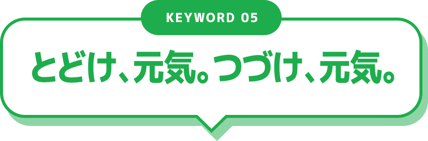 KEYWORD 05 とどけ、元気。つづけ、元気。