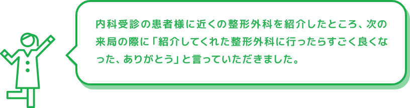 内科受診の患者様に近くの整形外科を紹介したところ、次の来局の際に「紹介してくれた整形外科に行ったらすごく良くなった、ありがとう」と言っていただきました。