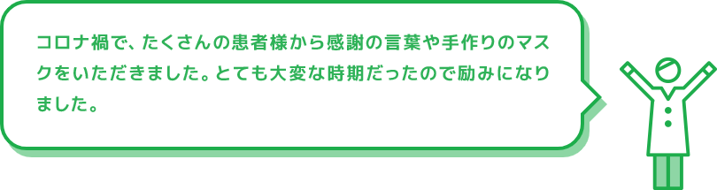 コロナ禍で、たくさんの患者様から感謝の言葉や手作りのマスクをいただきました。とても大変な時期だったので励みになりました。