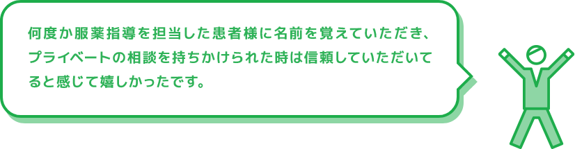 何度か服薬指導を担当した患者様に名前を覚えていただき、プライベートの相談を持ちかけられた時は信頼していただいてると感じて嬉しかったです。