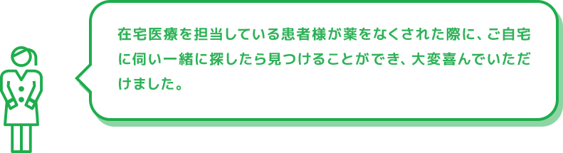 在宅医療を担当している患者様が薬をなくされた際に、ご自宅に伺い一緒に探したら見つけることができ、大変喜んでいただけました。