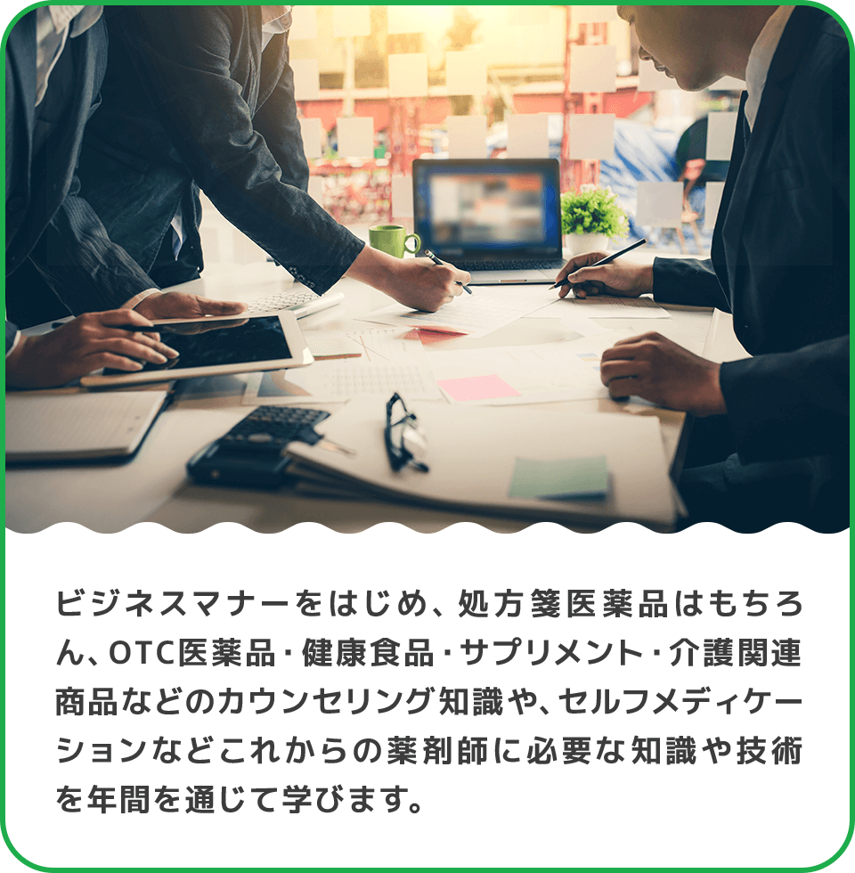 ビジネスマナーをはじめ、処方箋医薬品はもちろん、OTC医薬品・健康食品・サプリメント・介護関連商品などのカウンセリング知識や、セルフメディケーションなどこれからの薬剤師に必要な知識や技術を年間を通じて学びます。 