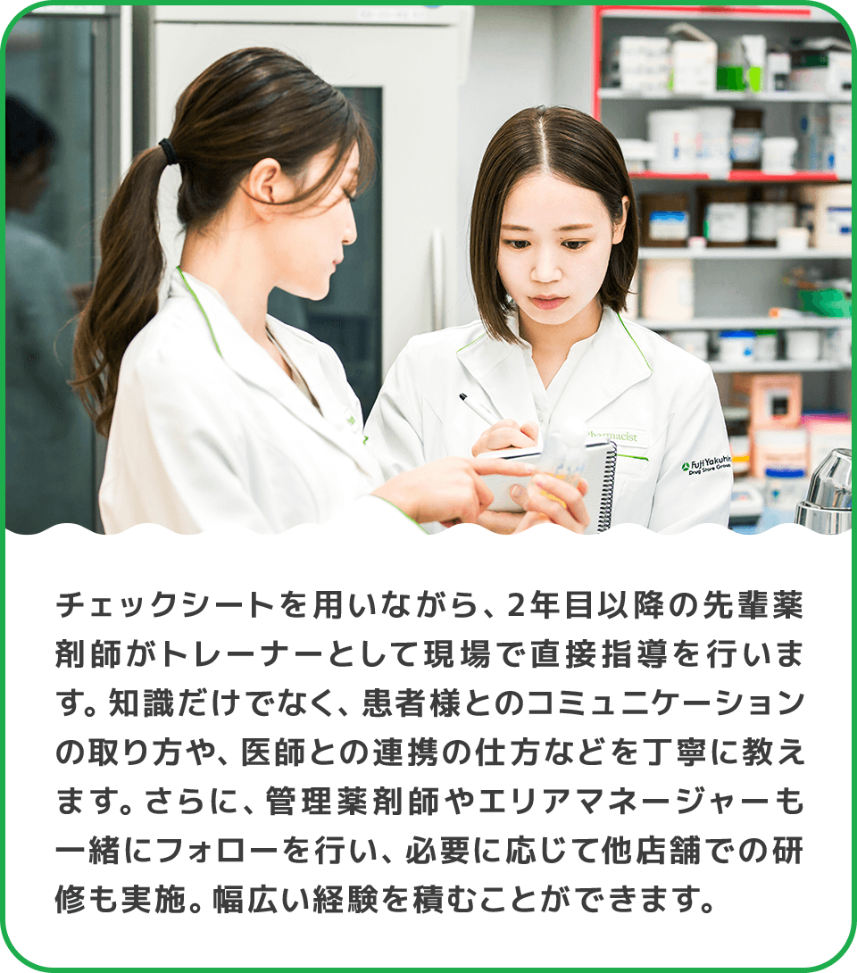 チェックシートを用いながら、2年目以降の先輩薬剤師がトレーナーとして現場で直接指導を行います。知識だけでなく、患者様とのコミュニケーションの取り方や、医師との連携の仕方などを丁寧に教えます。さらに、管理薬剤師やエリアマネージャーも一緒にフォローを行い、必要に応じて他店舗での研修も実施。幅広い経験を積むことができます。