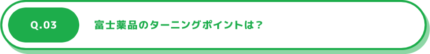 Q.03 富士薬品のターニングポイントは？