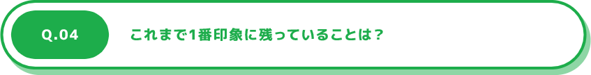 Q.04 これまで1番印象に残っていることは？