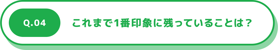 Q.04 これまで1番印象に残っていることは？