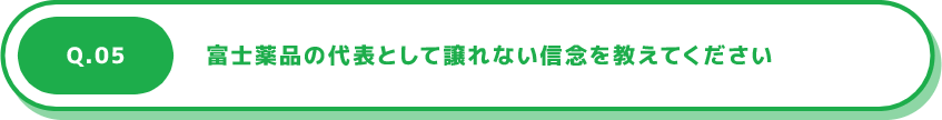 Q.05 富士薬品の代表として譲れない信念を教えてください