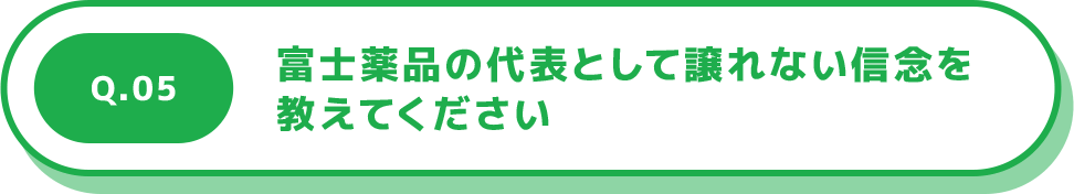 Q.05 富士薬品の代表として譲れない信念を教えてください