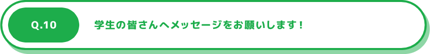 Q.10 学生の皆さんへメッセージをお願いします！