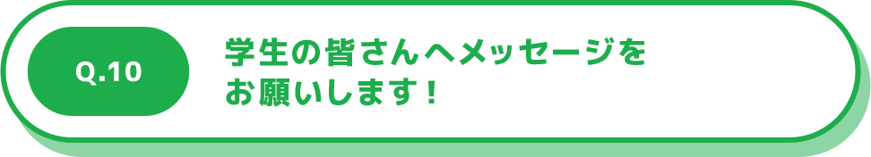 Q.10 学生の皆さんへメッセージをお願いします！