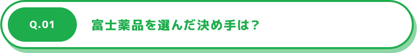 Q.01 富士薬品を選んだ決め手は？