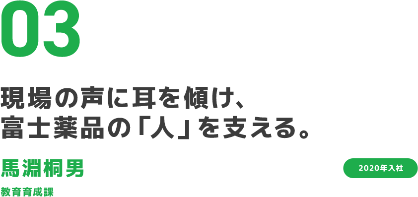 03 現場の声に耳を傾け、富士薬品の「人」を支える。 馬淵桐男 教育育成課 2020年入社