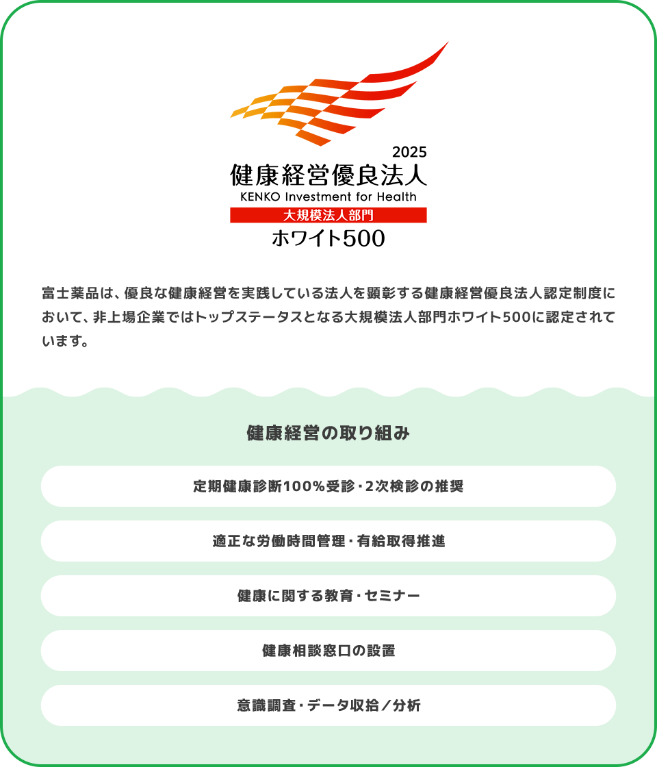 富士薬品は、優良な健康経営を実践している法人を顕彰する健康経営優良法人認定制度において、非上場企業ではトップステータスとなる大規模法人部門ホワイト500に認定されています。 健康経営の取り組み 定期健康診断100%受診・2次検診の推奨 適正な労働時間管理・有給取得推進 健康に関する教育・セミナー 健康相談窓口の設置 意識調査・データ収拾／分析