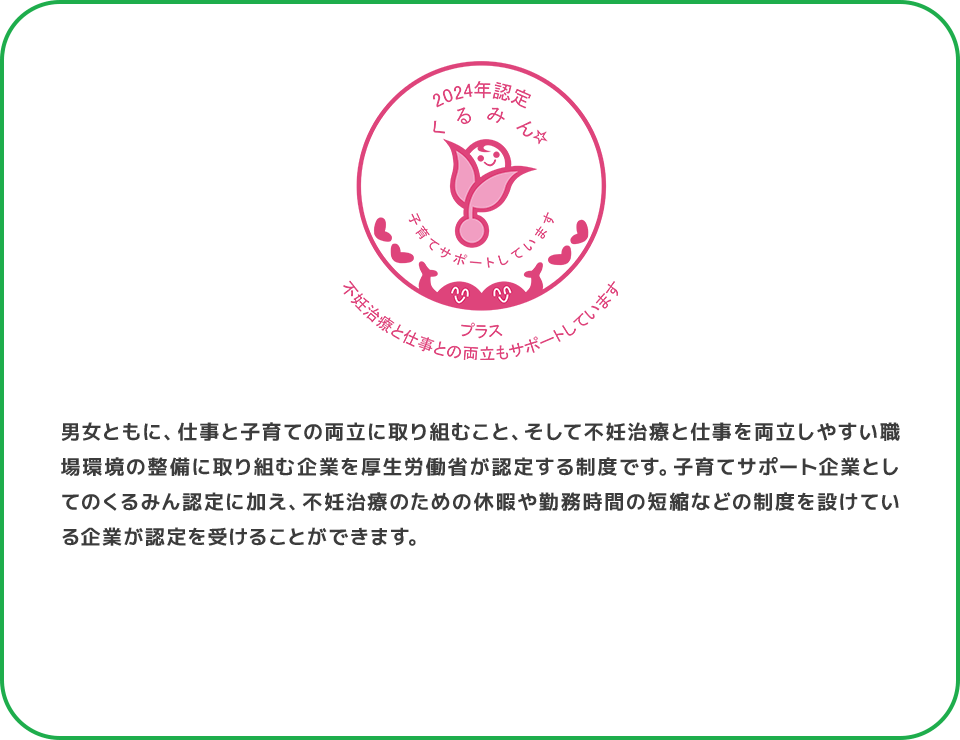男女ともに、仕事と子育ての両立に取り組むこと、そして不妊治療と仕事を両立しやすい職場環境の整備に取り組む企業を厚生労働省が認定する制度です。子育てサポート企業としてのくるみん認定に加え、不妊治療のための休暇や勤務時間の短縮などの制度を設けている企業が認定を受けることができます。