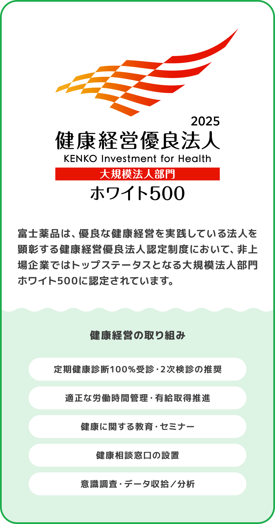 富士薬品は、優良な健康経営を実践している法人を顕彰する健康経営優良法人認定制度において、非上場企業ではトップステータスとなる大規模法人部門ホワイト500に認定されています。 健康経営の取り組み 定期健康診断100%受診・2次検診の推奨 適正な労働時間管理・有給取得推進 健康に関する教育・セミナー 健康相談窓口の設置 意識調査・データ収拾／分析