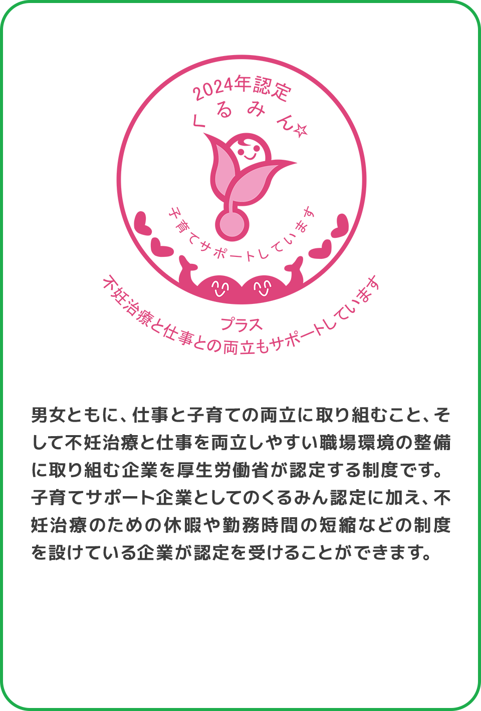 男女ともに、仕事と子育ての両立に取り組むこと、そして不妊治療と仕事を両立しやすい職場環境の整備に取り組む企業を厚生労働省が認定する制度です。子育てサポート企業としてのくるみん認定に加え、不妊治療のための休暇や勤務時間の短縮などの制度を設けている企業が認定を受けることができます。