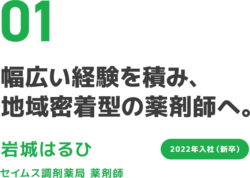 01 幅広い経験を積み、地域密着型の薬剤師へ。 岩城はるひ セイムス調剤薬局 薬剤師 2022年入社（新卒）