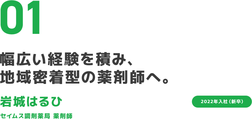 01 幅広い経験を積み、地域密着型の薬剤師へ。 岩城はるひ セイムス調剤薬局 薬剤師 2022年入社（新卒）